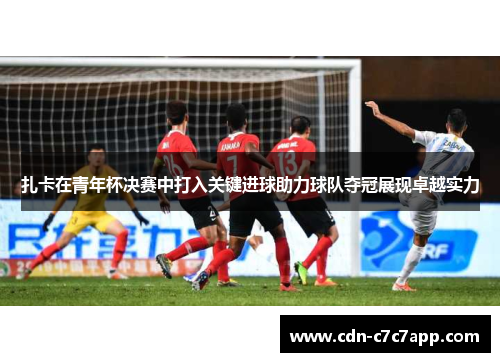 扎卡在青年杯决赛中打入关键进球助力球队夺冠展现卓越实力