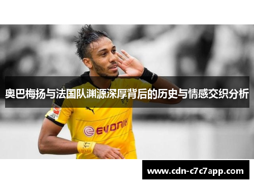 奥巴梅扬与法国队渊源深厚背后的历史与情感交织分析