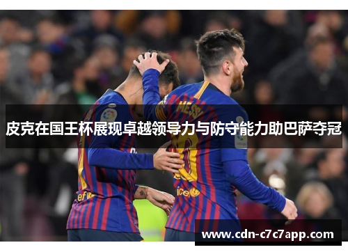 皮克在国王杯展现卓越领导力与防守能力助巴萨夺冠