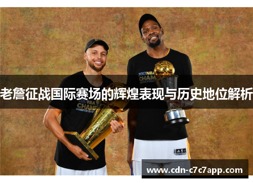 老詹征战国际赛场的辉煌表现与历史地位解析