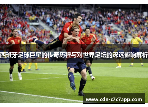 西班牙足球巨星的传奇历程与对世界足坛的深远影响解析