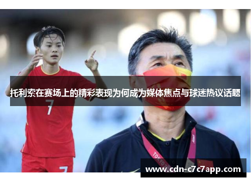 托利索在赛场上的精彩表现为何成为媒体焦点与球迷热议话题 托利索在赛场上的精彩表现为何成为媒体焦点与球迷热议话题