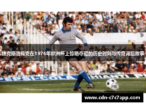 捷克斯洛伐克在1976年欧洲杯上惊艳夺冠的历史时刻与传奇背后故事