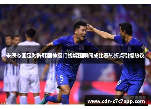 朱辰杰国足对阵韩国神级门线解围瞬间成比赛转折点引爆热议